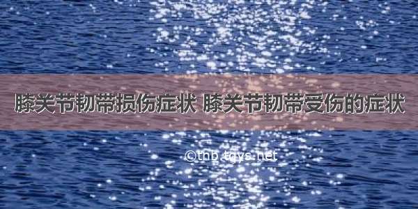 膝关节韧带损伤症状 膝关节韧带受伤的症状