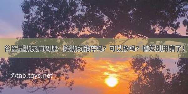 谷医堂糖尿病调理：降糖药能停吗？可以换吗？糖友别用错了！