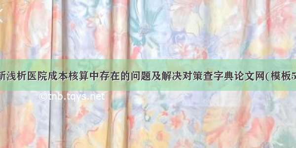 最新浅析医院成本核算中存在的问题及解决对策查字典论文网(模板5篇)