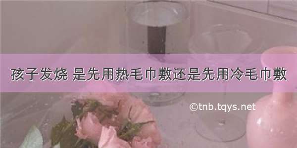 孩子发烧 是先用热毛巾敷还是先用冷毛巾敷