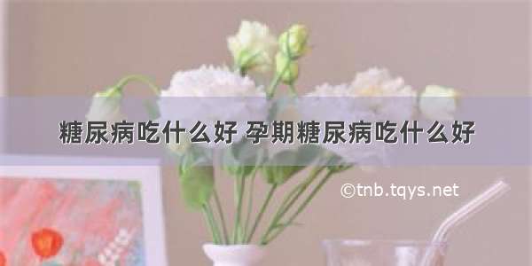 糖尿病吃什么好 孕期糖尿病吃什么好