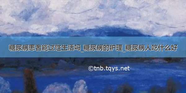 糖尿病患者能过性生活吗_糖尿病的护理_糖尿病人吃什么好