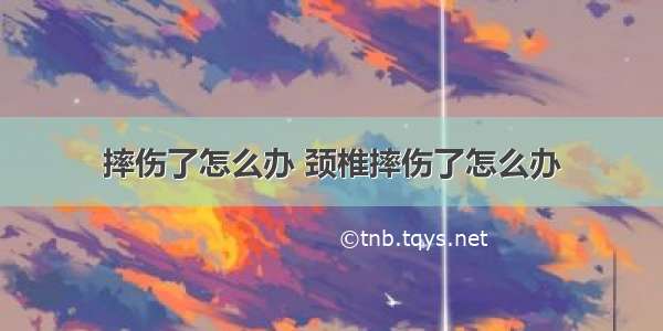 摔伤了怎么办 颈椎摔伤了怎么办