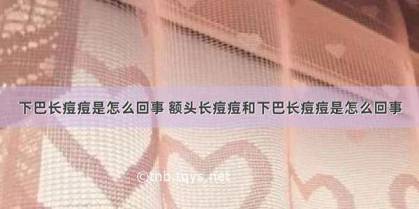 下巴长痘痘是怎么回事 额头长痘痘和下巴长痘痘是怎么回事