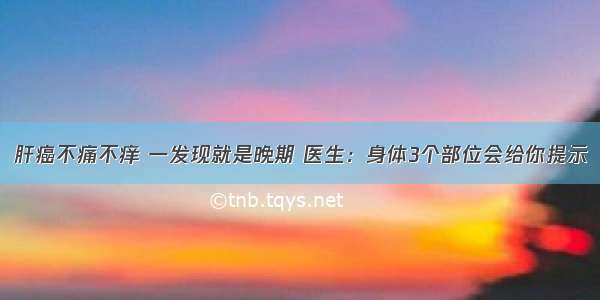 肝癌不痛不痒 一发现就是晚期 医生：身体3个部位会给你提示