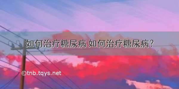 如何治疗糖尿病 如何治疗糖尿病？