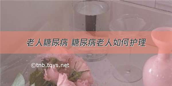 老人糖尿病 糖尿病老人如何护理