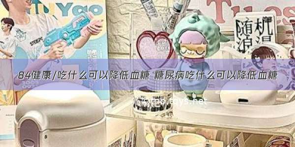 84健康/吃什么可以降低血糖 糖尿病吃什么可以降低血糖