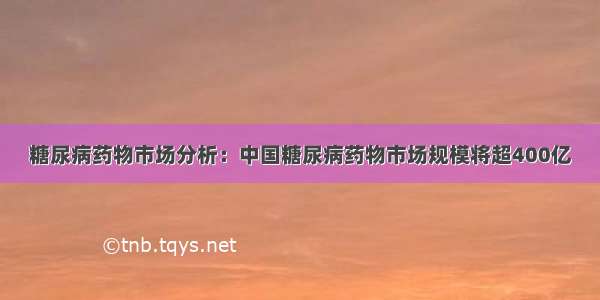 糖尿病药物市场分析：中国糖尿病药物市场规模将超400亿