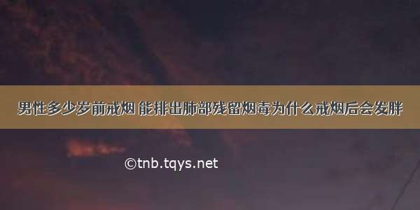 男性多少岁前戒烟 能排出肺部残留烟毒为什么戒烟后会发胖