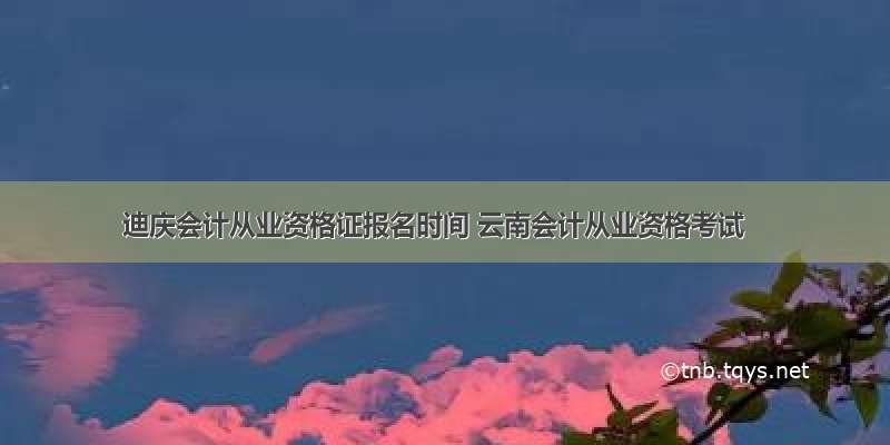 迪庆会计从业资格证报名时间 云南会计从业资格考试