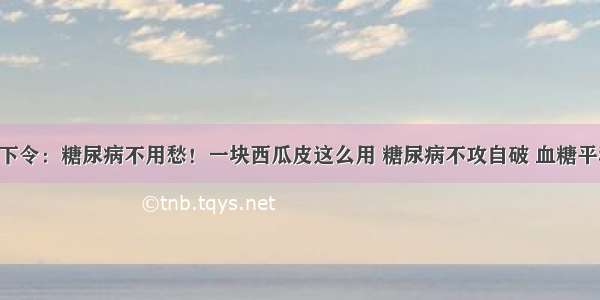 医院下令：糖尿病不用愁！一块西瓜皮这么用 糖尿病不攻自破 血糖平稳降！