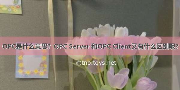 OPC是什么意思？OPC Server 和OPC Client又有什么区别呢？