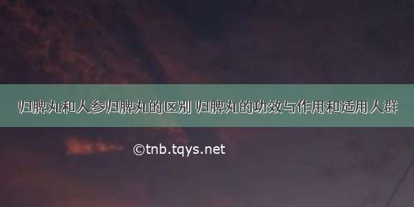 归脾丸和人参归脾丸的区别 归脾丸的功效与作用和适用人群