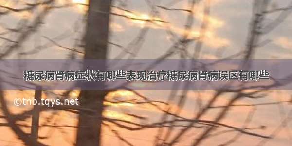 糖尿病肾病症状有哪些表现治疗糖尿病肾病误区有哪些