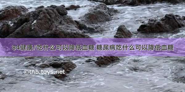 84健康/吃什么可以降低血糖 糖尿病吃什么可以降低血糖