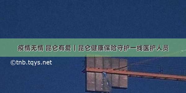 疫情无情 昆仑有爱丨昆仑健康保险守护一线医护人员