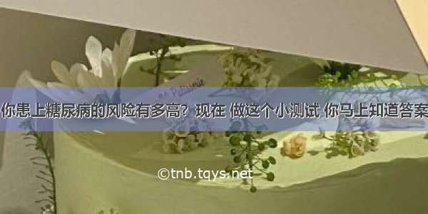 你患上糖尿病的风险有多高？现在 做这个小测试 你马上知道答案