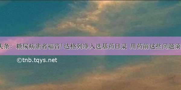 UC头条：糖尿病患者福音! 达格列净入选基药目录  用药前这些问题须注意