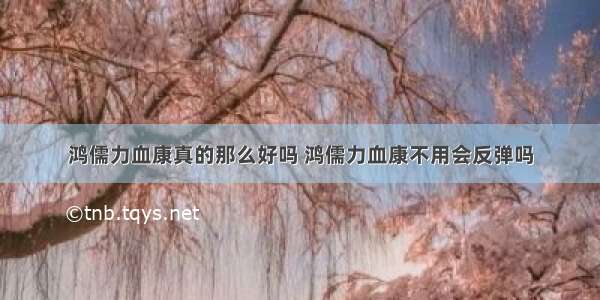 鸿儒力血康真的那么好吗 鸿儒力血康不用会反弹吗