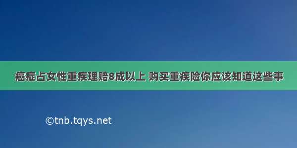 癌症占女性重疾理赔8成以上 购买重疾险你应该知道这些事