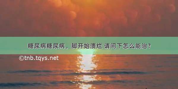 糖尿病糖尿病。脚开始溃烂 请问下怎么能治？