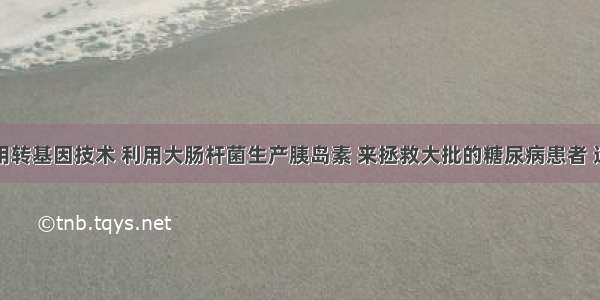 科学家利用转基因技术 利用大肠杆菌生产胰岛素 来拯救大批的糖尿病患者 这体现了细