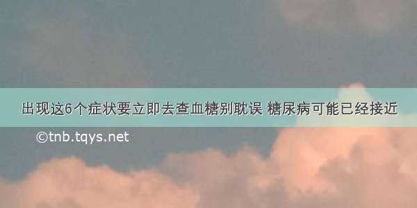 出现这6个症状要立即去查血糖别耽误 糖尿病可能已经接近