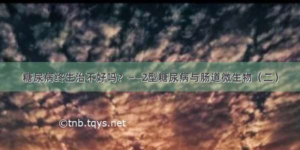 糖尿病终生治不好吗？——2型糖尿病与肠道微生物（二）