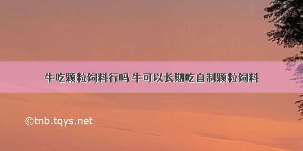 牛吃颗粒饲料行吗 牛可以长期吃自制颗粒饲料