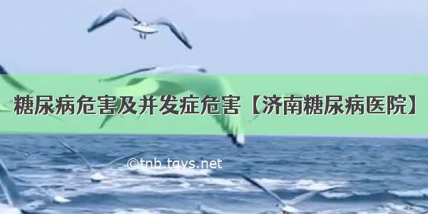 糖尿病危害及并发症危害【济南糖尿病医院】