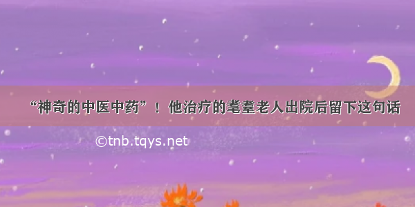 “神奇的中医中药”！他治疗的耄耋老人出院后留下这句话