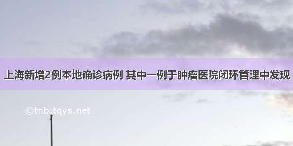 上海新增2例本地确诊病例 其中一例于肿瘤医院闭环管理中发现