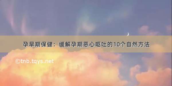 孕早期保健：缓解孕期恶心呕吐的10个自然方法