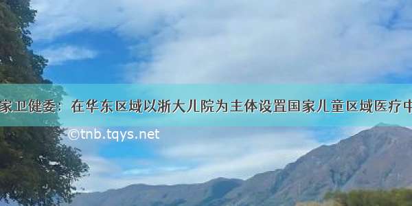 国家卫健委：在华东区域以浙大儿院为主体设置国家儿童区域医疗中心