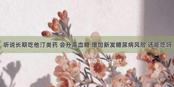 听说长期吃他汀类药 会升高血糖 增加新发糖尿病风险 还能吃吗