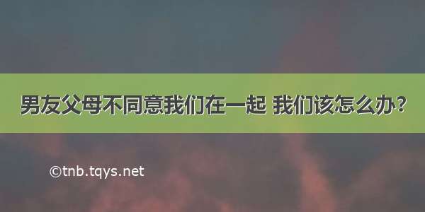 男友父母不同意我们在一起 我们该怎么办？