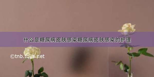 什么是糖尿病皮肤感染糖尿病皮肤感染的护理