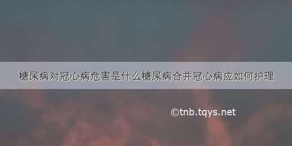 糖尿病对冠心病危害是什么糖尿病合并冠心病应如何护理