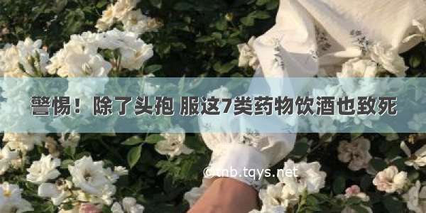 警惕！除了头孢 服这7类药物饮酒也致死