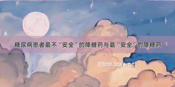 糖尿病患者最不“安全”的降糖药与最“安全”的降糖药