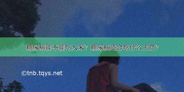 糖尿病能不能吃大米？糖尿病适合吃什么主食？