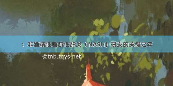 ：非酒精性脂肪性肝炎（NASH）研发的关键之年