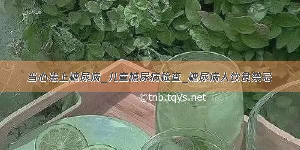 当心患上糖尿病_儿童糖尿病检查_糖尿病人饮食禁忌