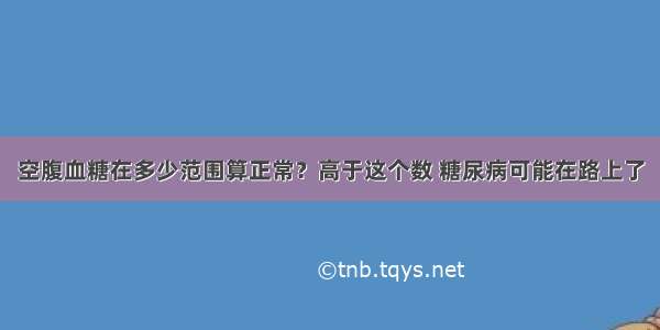 空腹血糖在多少范围算正常？高于这个数 糖尿病可能在路上了