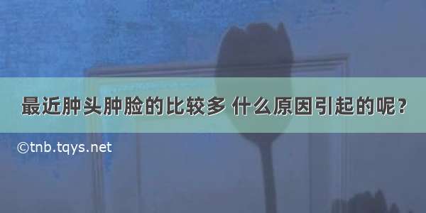 最近肿头肿脸的比较多 什么原因引起的呢？