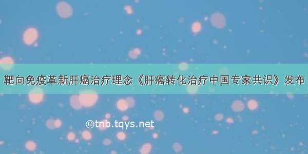 靶向免疫革新肝癌治疗理念《肝癌转化治疗中国专家共识》发布