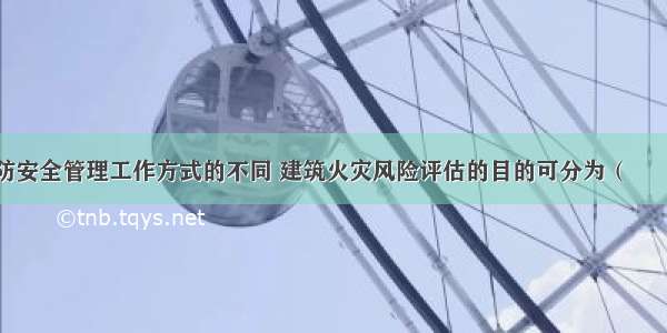 按照建筑消防安全管理工作方式的不同 建筑火灾风险评估的目的可分为（　　）。A.一般