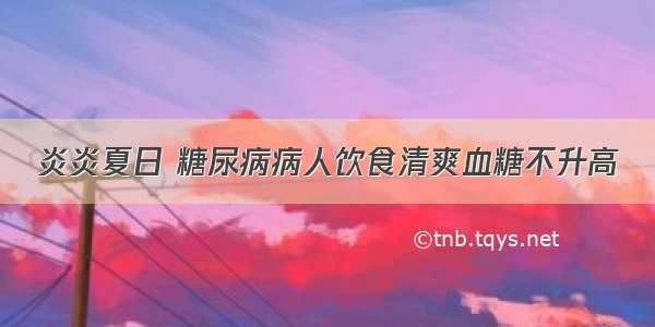 炎炎夏日 糖尿病病人饮食清爽血糖不升高