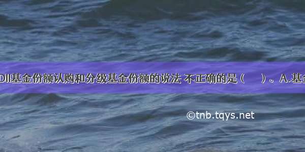 下列关于QDII基金份额认购和分级基金份额的说法 不正确的是（　　）。A.基金管理人可